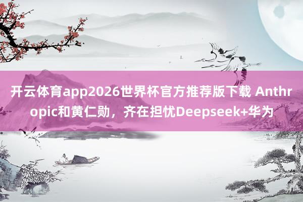 开云体育app2026世界杯官方推荐版下载 Anthropic和黄仁勋，齐在担忧Deepseek+华为
