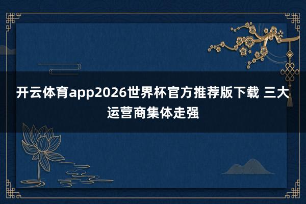 开云体育app2026世界杯官方推荐版下载 三大运营商集体走强
