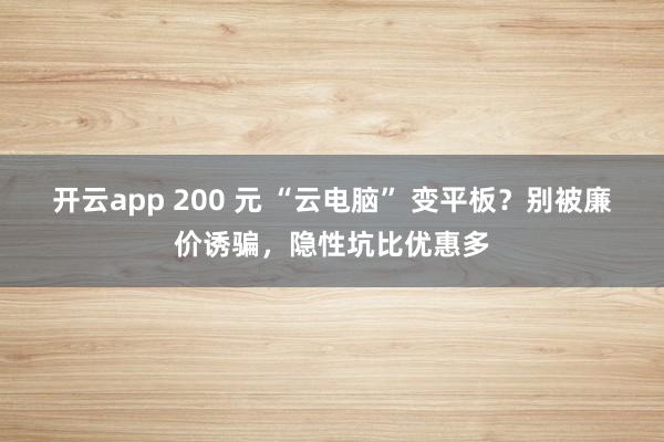 开云app 200 元 “云电脑” 变平板？别被廉价诱骗，隐性坑比优惠多