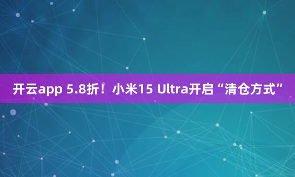 开云app 5.8折！小米15 Ultra开启“清仓方式”