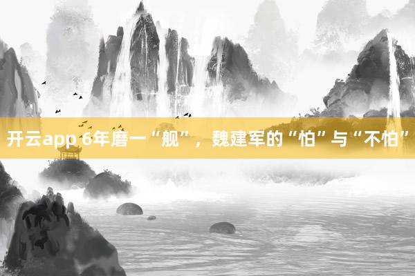 开云app 6年磨一“舰”，魏建军的“怕”与“不怕”