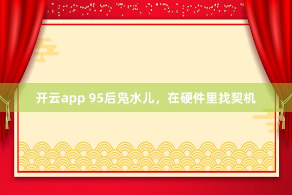 开云app 95后凫水儿，在硬件里找契机