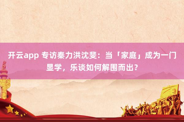 开云app 专访秦力洪沈斐：当「家庭」成为一门显学，乐谈如何解围而出？