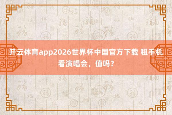 开云体育app2026世界杯中国官方下载 租手机看演唱会，值吗？