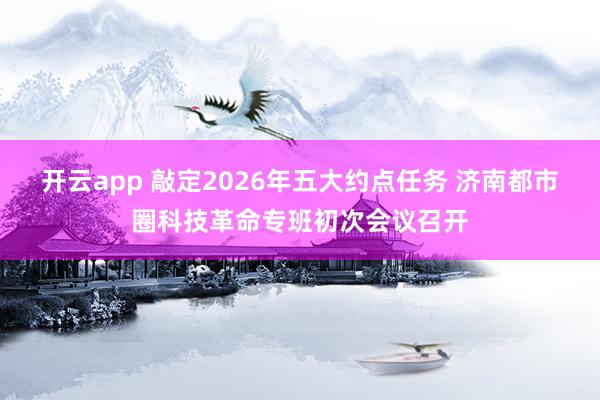 开云app 敲定2026年五大约点任务 济南都市圈科技革命专班初次会议召开
