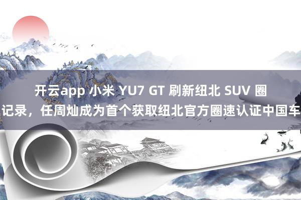 开云app 小米 YU7 GT 刷新纽北 SUV 圈速记录，任周灿成为首个获取纽北官方圈速认证中国车手