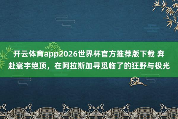 开云体育app2026世界杯官方推荐版下载 奔赴寰宇绝顶，在阿拉斯加寻觅临了的狂野与极光