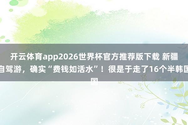 开云体育app2026世界杯官方推荐版下载 新疆自驾游，确实“费钱如活水”！很是于走了16个半韩国