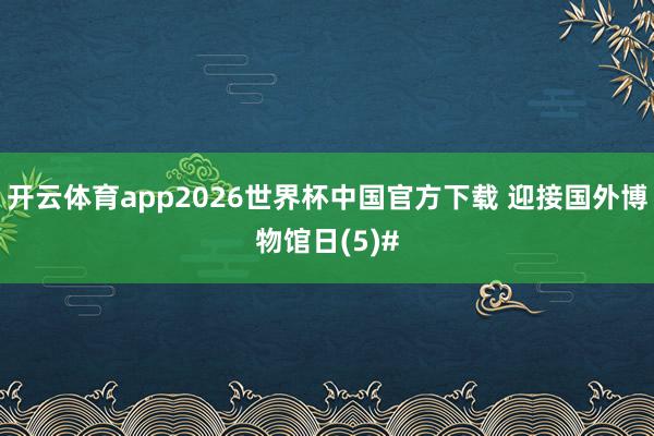 开云体育app2026世界杯中国官方下载 迎接国外博物馆日(5)#
