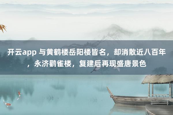 开云app 与黄鹤楼岳阳楼皆名，却消散近八百年，永济鹳雀楼，复建后再现盛唐景色