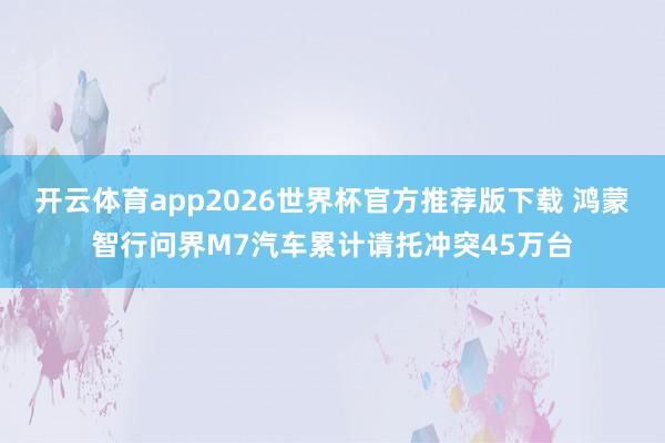 开云体育app2026世界杯官方推荐版下载 鸿蒙智行问界M7汽车累计请托冲突45万台