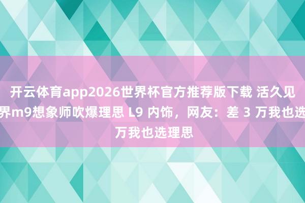 开云体育app2026世界杯官方推荐版下载 活久见！问界m9想象师吹爆理思 L9 内饰，网友：差 3 万我也选理思