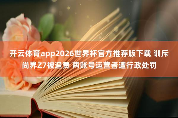 开云体育app2026世界杯官方推荐版下载 训斥尚界Z7被追责 两账号运营者遭行政处罚