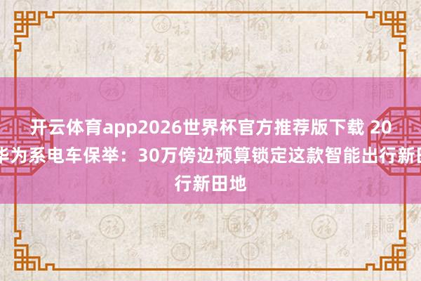 开云体育app2026世界杯官方推荐版下载 2026华为系电车保举：30万傍边预算锁定这款智能出行新田地