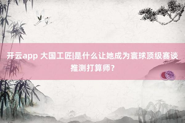 开云app 大国工匠|是什么让她成为寰球顶级赛谈推测打算师？