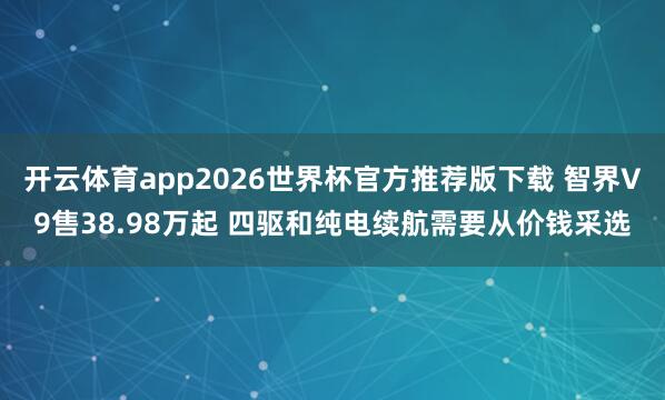 开云体育app2026世界杯官方推荐版下载 智界V9售38.98万起 四驱和纯电续航需要从价钱采选