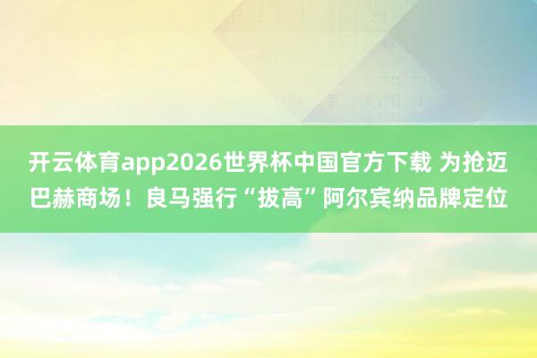 开云体育app2026世界杯中国官方下载 为抢迈巴赫商场！良马强行“拔高”阿尔宾纳品牌定位