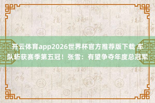 开云体育app2026世界杯官方推荐版下载 车队斩获赛季第五冠！张雪：有望争夺年度总冠军