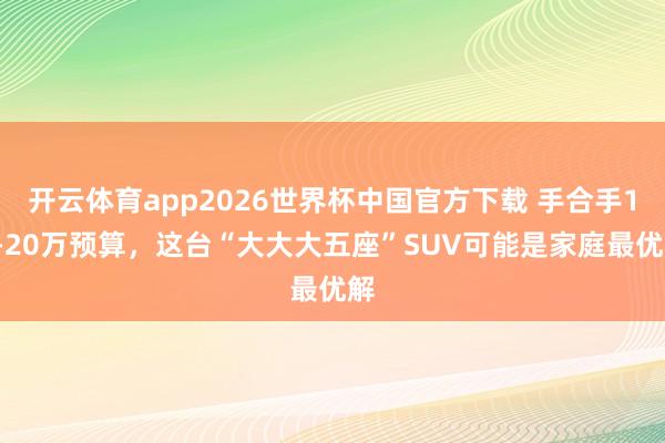 开云体育app2026世界杯中国官方下载 手合手15-20万预算，这台“大大大五座”SUV可能是家庭最优解