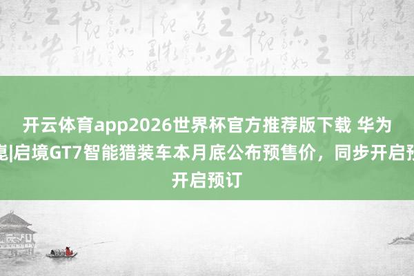 开云体育app2026世界杯官方推荐版下载 华为乾崑|启境GT7智能猎装车本月底公布预售价，同步开启预订