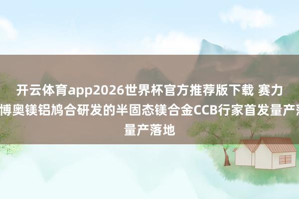 开云体育app2026世界杯官方推荐版下载 赛力斯&博奥镁铝鸠合研发的半固态镁合金CCB行家首发量产落地
