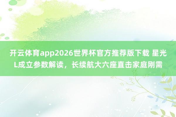 开云体育app2026世界杯官方推荐版下载 星光L成立参数解读，长续航大六座直击家庭刚需