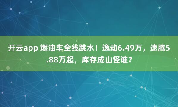 开云app 燃油车全线跳水！逸动6.49万，速腾5.88万起，库存成山怪谁？