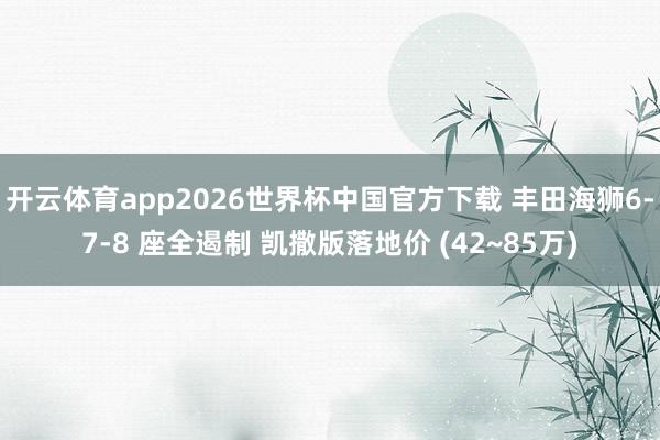 开云体育app2026世界杯中国官方下载 丰田海狮6-7-8 座全遏制 凯撒版落地价 (42~85万)