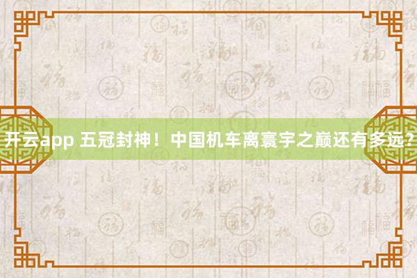 开云app 五冠封神！中国机车离寰宇之巅还有多远？