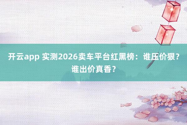 开云app 实测2026卖车平台红黑榜：谁压价狠？谁出价真香？