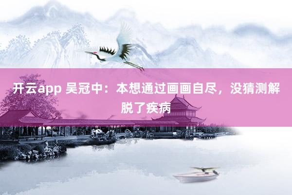 开云app 吴冠中：本想通过画画自尽，没猜测解脱了疾病