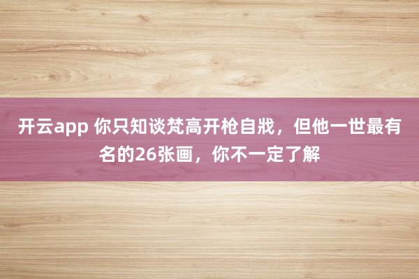开云app 你只知谈梵高开枪自戕，但他一世最有名的26张画，你不一定了解