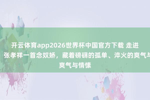 开云体育app2026世界杯中国官方下载 走进宋词：张孝祥一首念奴娇，藏着磅礴的孤单、淬火的爽气与情愫