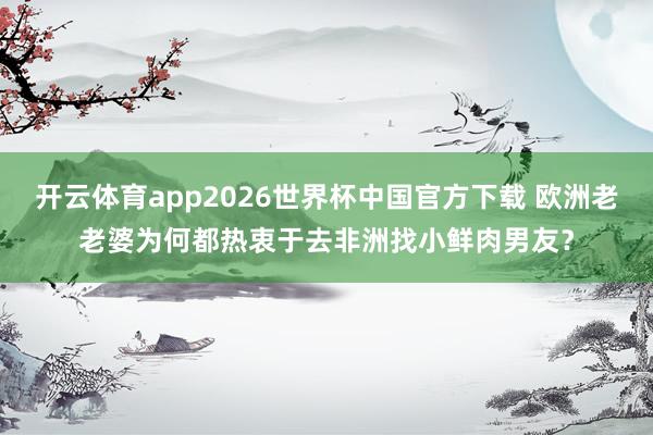 开云体育app2026世界杯中国官方下载 欧洲老老婆为何都热衷于去非洲找小鲜肉男友？