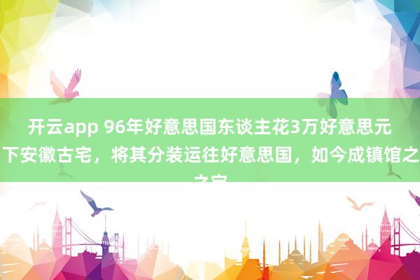 开云app 96年好意思国东谈主花3万好意思元买下安徽古宅，将其分装运往好意思国，如今成镇馆之宝