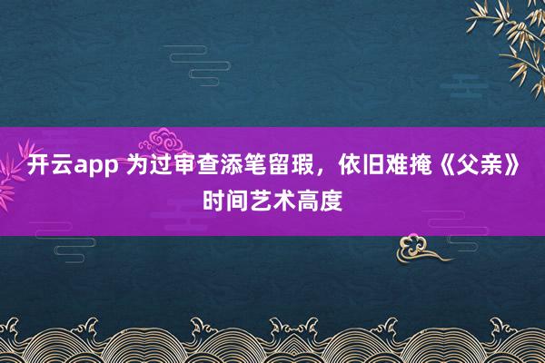 开云app 为过审查添笔留瑕，依旧难掩《父亲》时间艺术高度