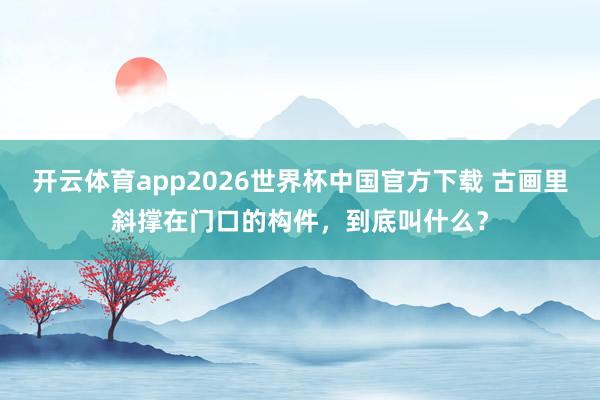 开云体育app2026世界杯中国官方下载 古画里斜撑在门口的构件，到底叫什么？