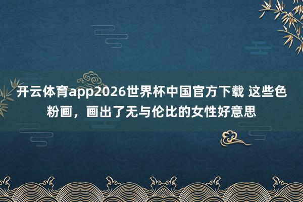 开云体育app2026世界杯中国官方下载 这些色粉画，画出了无与伦比的女性好意思