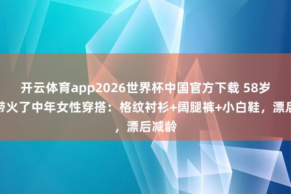 开云体育app2026世界杯中国官方下载 58岁周涛带火了中年女性穿搭：格纹衬衫+阔腿裤+小白鞋，漂后减龄