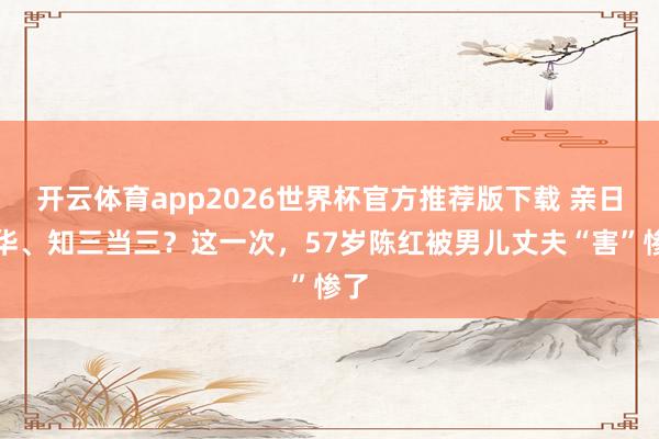 开云体育app2026世界杯官方推荐版下载 亲日辱华、知三当三？这一次，57岁陈红被男儿丈夫“害”惨了