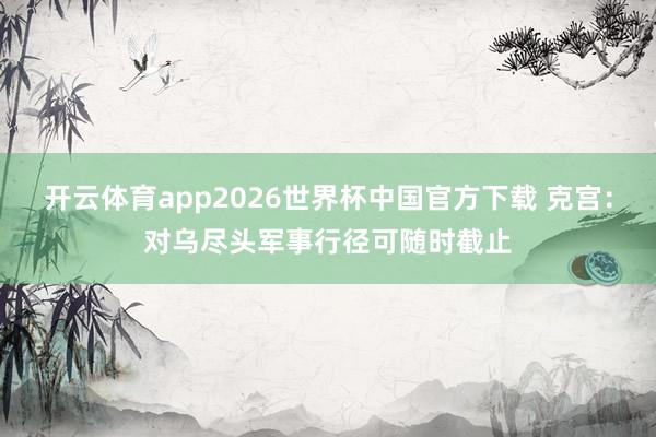 开云体育app2026世界杯中国官方下载 克宫：对乌尽头军事行径可随时截止