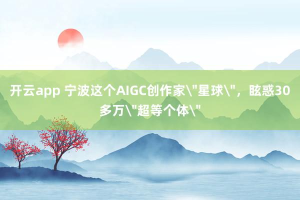开云app 宁波这个AIGC创作家