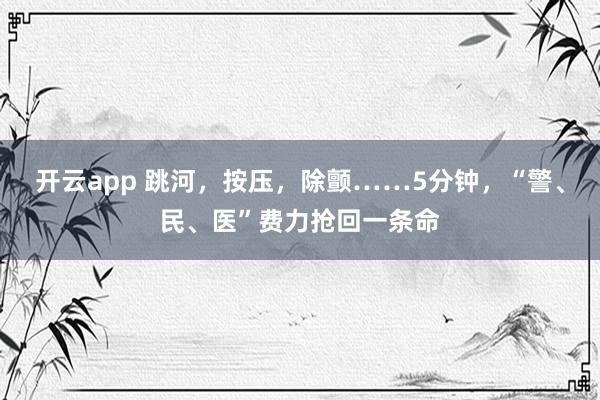 开云app 跳河，按压，除颤……5分钟，“警、民、医”费力抢回一条命