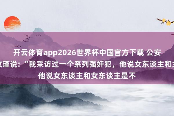 开云体育app2026世界杯中国官方下载 公安大学评释李玫瑾说: “我采访过一个系列强奸犯，他说女东谈主和女东谈主是不