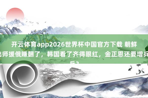 开云体育app2026世界杯中国官方下载 朝鲜出师援俄赚翻了，韩国看了齐得眼红，金正恩还要增兵？