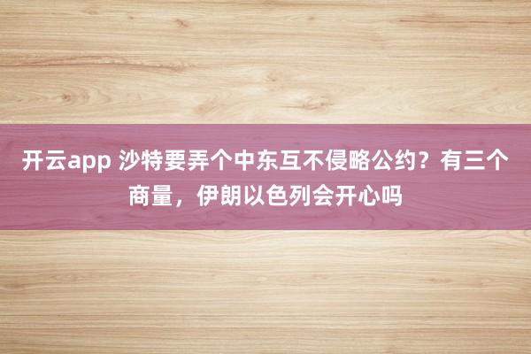 开云app 沙特要弄个中东互不侵略公约？有三个商量，伊朗以色列会开心吗