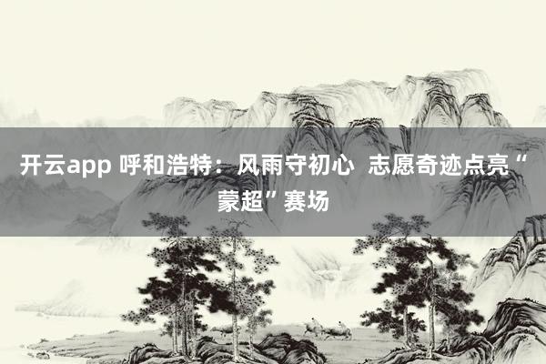 开云app 呼和浩特：风雨守初心  志愿奇迹点亮“蒙超”赛场