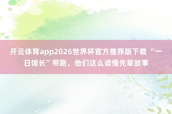 开云体育app2026世界杯官方推荐版下载 “一日馆长”带路，他们这么读懂先辈故事