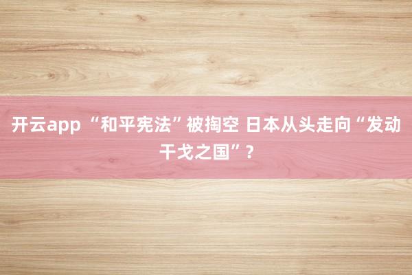 开云app “和平宪法”被掏空 日本从头走向“发动干戈之国”？