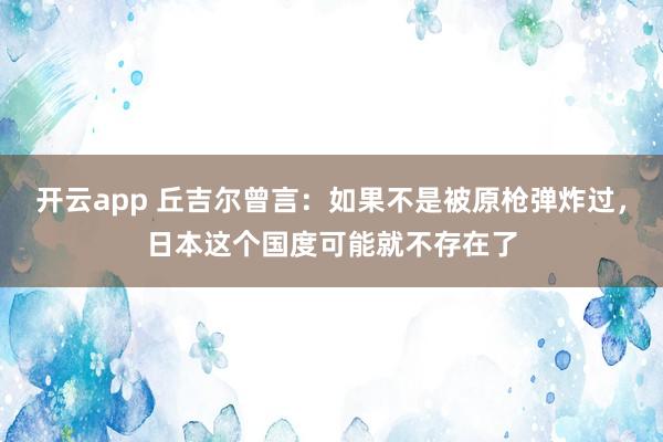 开云app 丘吉尔曾言：如果不是被原枪弹炸过，日本这个国度可能就不存在了